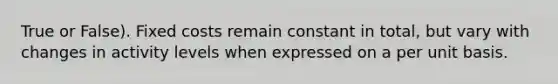 True or False). Fixed costs remain constant in total, but vary with changes in activity levels when expressed on a per unit basis.