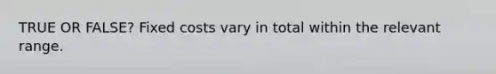 TRUE OR FALSE? Fixed costs vary in total within the relevant range.