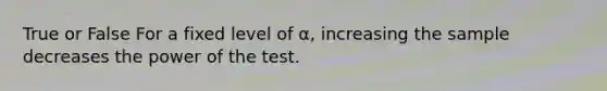 True or False For a fixed level of α, increasing the sample decreases the power of the test.