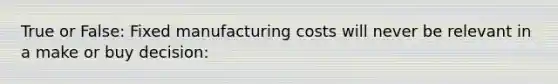 True or False: Fixed manufacturing costs will never be relevant in a make or buy decision: