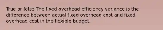 True or false The fixed overhead efficiency variance is the difference between actual fixed overhead cost and fixed overhead cost in the flexible budget.