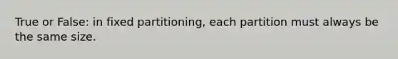 True or False: in fixed partitioning, each partition must always be the same size.