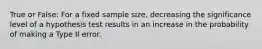 True or False: For a fixed sample size, decreasing the significance level of a hypothesis test results in an increase in the probability of making a Type II error.