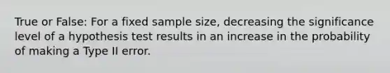 True or False: For a fixed sample size, decreasing the significance level of a hypothesis test results in an increase in the probability of making a Type II error.