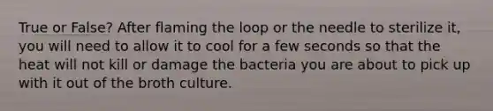 True or False? After flaming the loop or the needle to sterilize it, you will need to allow it to cool for a few seconds so that the heat will not kill or damage the bacteria you are about to pick up with it out of the broth culture.