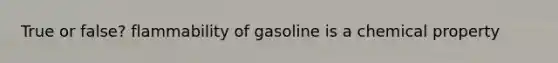 True or false? flammability of gasoline is a chemical property