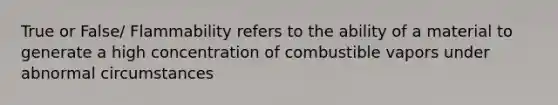 True or False/ Flammability refers to the ability of a material to generate a high concentration of combustible vapors under abnormal circumstances