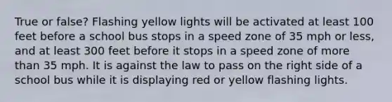 True or false? Flashing yellow lights will be activated at least 100 feet before a school bus stops in a speed zone of 35 mph or less, and at least 300 feet before it stops in a speed zone of more than 35 mph. It is against the law to pass on the right side of a school bus while it is displaying red or yellow flashing lights.