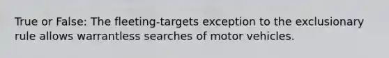 True or False: The fleeting-targets exception to the exclusionary rule allows warrantless searches of motor vehicles.