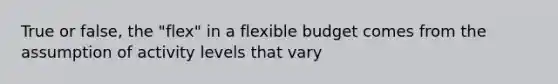 True or false, the "flex" in a flexible budget comes from the assumption of activity levels that vary