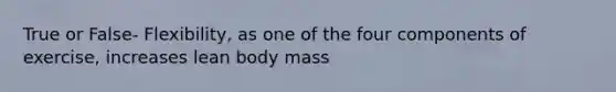 True or False- Flexibility, as one of the four components of exercise, increases lean body mass