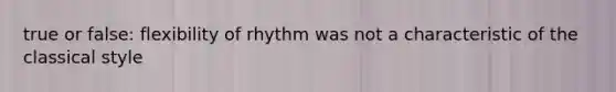 true or false: flexibility of rhythm was not a characteristic of the classical style