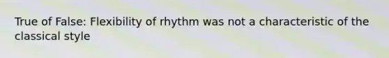 True of False: Flexibility of rhythm was not a characteristic of the classical style