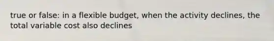 true or false: in a flexible budget, when the activity declines, the total variable cost also declines