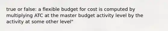 true or false: a flexible budget for cost is computed by multiplying ATC at the master budget activity level by the activity at some other level"