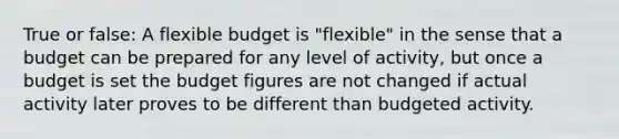 True or false: A flexible budget is "flexible" in the sense that a budget can be prepared for any level of activity, but once a budget is set the budget figures are not changed if actual activity later proves to be different than budgeted activity.