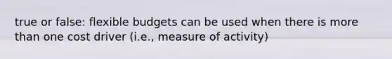 true or false: flexible budgets can be used when there is more than one cost driver (i.e., measure of activity)