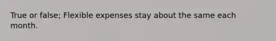 True or false; Flexible expenses stay about the same each month.
