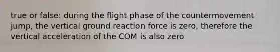 true or false: during the flight phase of the countermovement jump, the vertical ground reaction force is zero, therefore the vertical acceleration of the COM is also zero