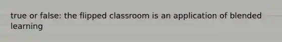 true or false: the flipped classroom is an application of blended learning