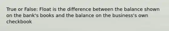 True or False: Float is the difference between the balance shown on the bank's books and the balance on the business's own checkbook