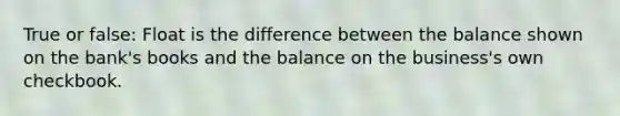 True or false: Float is the difference between the balance shown on the bank's books and the balance on the business's own checkbook.