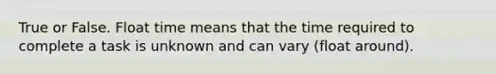 True or False. Float time means that the time required to complete a task is unknown and can vary (float around).