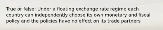 True or false: Under a floating exchange rate regime each country can independently choose its own monetary and fiscal policy and the policies have no effect on its trade partners