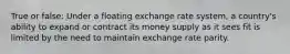 True or false: Under a floating exchange rate system, a country's ability to expand or contract its money supply as it sees fit is limited by the need to maintain exchange rate parity.