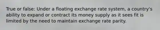 True or false: Under a floating exchange rate system, a country's ability to expand or contract its money supply as it sees fit is limited by the need to maintain exchange rate parity.