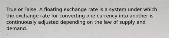 True or False: A floating exchange rate is a system under which the exchange rate for converting one currency into another is continuously adjusted depending on the law of supply and demand.