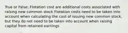 True or False: Flotation cost are additional costs associated with raising new common stock Flotation costs need to be taken into account when calculating the cost of issuing new common stock, but they do not need to be taken into account when raising capital from retained earnings