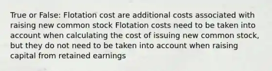 True or False: Flotation cost are additional costs associated with raising new common stock Flotation costs need to be taken into account when calculating the cost of issuing new common stock, but they do not need to be taken into account when raising capital from retained earnings