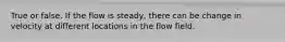 True or false. If the flow is steady, there can be change in velocity at different locations in the flow field.
