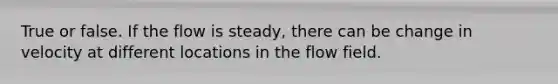 True or false. If the flow is steady, there can be change in velocity at different locations in the flow field.