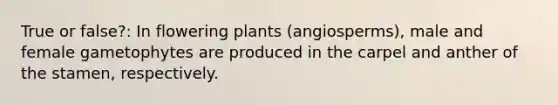 True or false?: In flowering plants (angiosperms), male and female gametophytes are produced in the carpel and anther of the stamen, respectively.