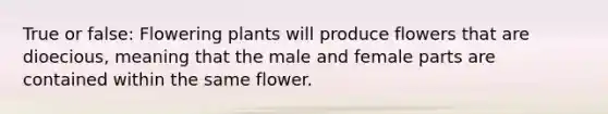 True or false: Flowering plants will produce flowers that are dioecious, meaning that the male and female parts are contained within the same flower.