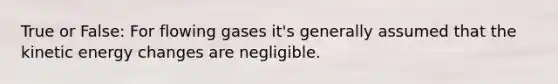 True or False: For flowing gases it's generally assumed that the kinetic energy changes are negligible.