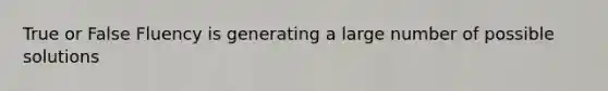 True or False Fluency is generating a large number of possible solutions