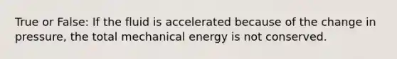 True or False: If the fluid is accelerated because of the change in pressure, the total mechanical energy is not conserved.