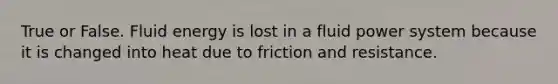 True or False. Fluid energy is lost in a fluid power system because it is changed into heat due to friction and resistance.