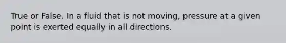 True or False. In a fluid that is not moving, pressure at a given point is exerted equally in all directions.