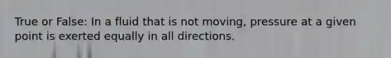 True or False: In a fluid that is not moving, pressure at a given point is exerted equally in all directions.