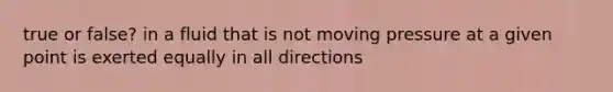 true or false? in a fluid that is not moving pressure at a given point is exerted equally in all directions