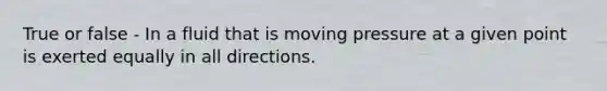 True or false - In a fluid that is moving pressure at a given point is exerted equally in all directions.