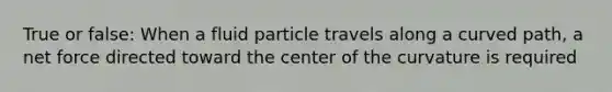 True or false: When a fluid particle travels along a curved path, a net force directed toward the center of the curvature is required