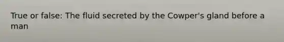 True or false: The fluid secreted by the Cowper's gland before a man