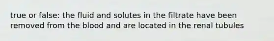 true or false: the fluid and solutes in the filtrate have been removed from the blood and are located in the renal tubules