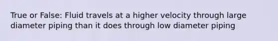 True or False: Fluid travels at a higher velocity through large diameter piping than it does through low diameter piping