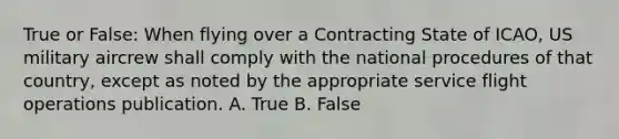 True or False: When flying over a Contracting State of ICAO, US military aircrew shall comply with the national procedures of that country, except as noted by the appropriate service flight operations publication. A. True B. False